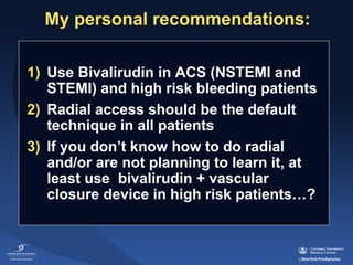 My personal recommendations:
1) Use Bivalirudin in ACS (NSTEMI and 
STEMI) and high risk bleeding patients
2) Radial access should be the default 
technique in all patients
3) If you don’t know how to do radial 
and/or are not planning to learn it, at 
least use  bivalirudin + vascular 
closure device in high risk patients…?  

 