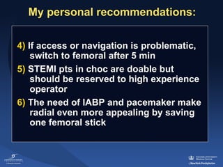 My personal recommendations:
4) If access or navigation is problematic, 
switch to femoral after 5 min
5) STEMI pts in choc are doable but 
should be reserved to high experience 
operator
6) The need of IABP and pacemaker make 
radial even more appealing by saving 
one femoral stick 

 