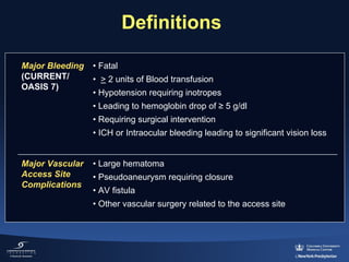 Definitions
Major Bleeding
(CURRENT/
OASIS 7) 

• Fatal
• > 2 units of Blood transfusion
• Hypotension requiring inotropes
• Leading to hemoglobin drop of ≥ 5 g/dl
• Requiring surgical intervention
• ICH or Intraocular bleeding leading to significant vision loss

Major Vascular
Access Site
Complications

• Large hematoma
• Pseudoaneurysm requiring closure
• AV fistula
• Other vascular surgery related to the access site

 