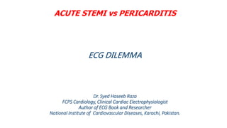 ACUTE STEMI vs PERICARDITIS
ECG DILEMMA
Dr. Syed Haseeb Raza
FCPS Cardiology, Clinical Cardiac Electrophysiologist
Author of ECG Book and Researcher
National Institute of Cardiovascular Diseases, Karachi, Pakistan.
• .
 