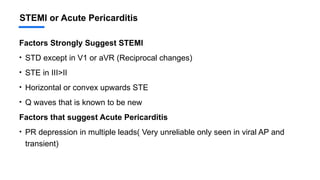 STEMI or Acute Pericarditis
Factors Strongly Suggest STEMI
• STD except in V1 or aVR (Reciprocal changes)
• STE in III>II
• Horizontal or convex upwards STE
• Q waves that is known to be new
Factors that suggest Acute Pericarditis
• PR depression in multiple leads( Very unreliable only seen in viral AP and
transient)
 