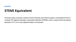 STEMI Equivalent
Coronary artery occlusion carries a level of severity and clinical urgency comparable to that of
a classic ST-segment elevation myocardial infarction (STEMI), even in cases where the typical
elevation of ≥1 mm in two adjacent leads is not present.
 