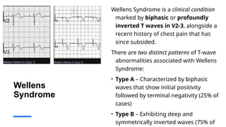 Wellens
Syndrome
Wellens Syndrome is a clinical condition
marked by biphasic or profoundly
inverted T waves in V2-3, alongside a
recent history of chest pain that has
since subsided.
There are two distinct patterns of T-wave
abnormalities associated with Wellens
Syndrome:
• Type A – Characterized by biphasic
waves that show initial positivity
followed by terminal negativity (25% of
cases)
• Type B – Exhibiting deep and
symmetrically inverted waves (75% of
 