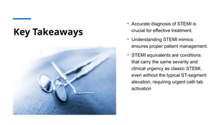 Key Takeaways
• Accurate diagnosis of STEMI is
crucial for effective treatment.
• Understanding STEMI mimics
ensures proper patient management.
• STEMI equivalents are conditions
that carry the same severity and
clinical urgency as classic STEMI,
even without the typical ST-segment
elevation, requiring urgent cath lab
activation
 