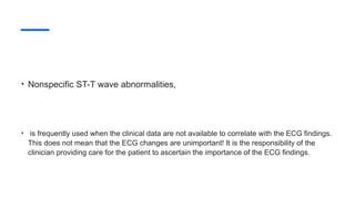 • Nonspecific ST-T wave abnormalities,
• is frequently used when the clinical data are not available to correlate with the ECG findings.
This does not mean that the ECG changes are unimportant! It is the responsibility of the
clinician providing care for the patient to ascertain the importance of the ECG findings.
 