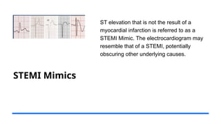 STEMI Mimics
ST elevation that is not the result of a
myocardial infarction is referred to as a
STEMI Mimic. The electrocardiogram may
resemble that of a STEMI, potentially
obscuring other underlying causes.
 