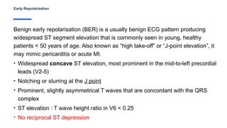 Early Repolarization
Benign early repolarisation (BER) is a usually benign ECG pattern producing
widespread ST segment elevation that is commonly seen in young, healthy
patients < 50 years of age. Also known as “high take-off” or “J-point elevation”, it
may mimic pericarditis or acute MI.
• Widespread concave ST elevation, most prominent in the mid-to-left precordial
leads (V2-5)
• Notching or slurring at the J point
• Prominent, slightly asymmetrical T waves that are concordant with the QRS
complex
• ST elevation : T wave height ratio in V6 < 0.25
• No reciprocal ST depression
 