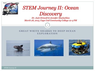 G R E A T W H I T E S H A R K S T O D E E P O C E A N
E X P L O R A T I O N
STEM Journey II: Ocean
Discovery
Dr. Jack Driscoll & Jennifer Maclachlan
March 28, 2015, Cape Cod Community College 12-4 PM
STEM Journey II
1
 