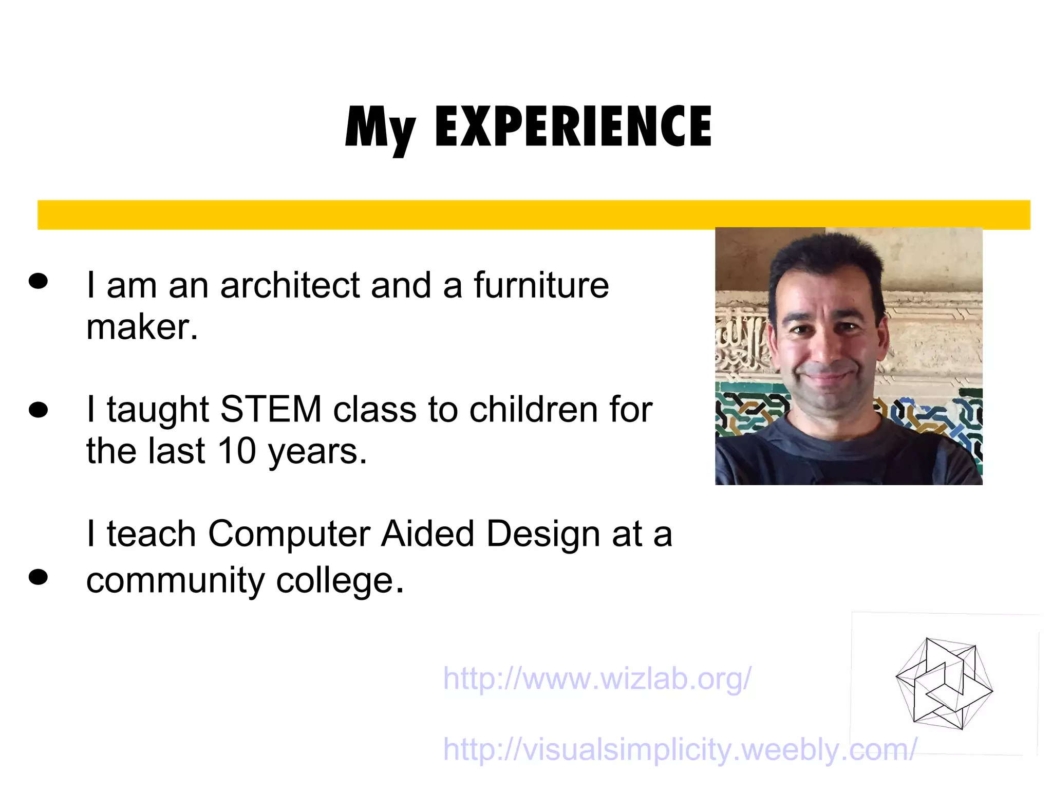 My EXPERIENCE
I am an architect and a furniture
maker.
I taught STEM class to children for
the last 10 years.
I teach Computer Aided Design at a
community college.
.
.
.
http://www.wizlab.org/
http://visualsimplicity.weebly.com/
 