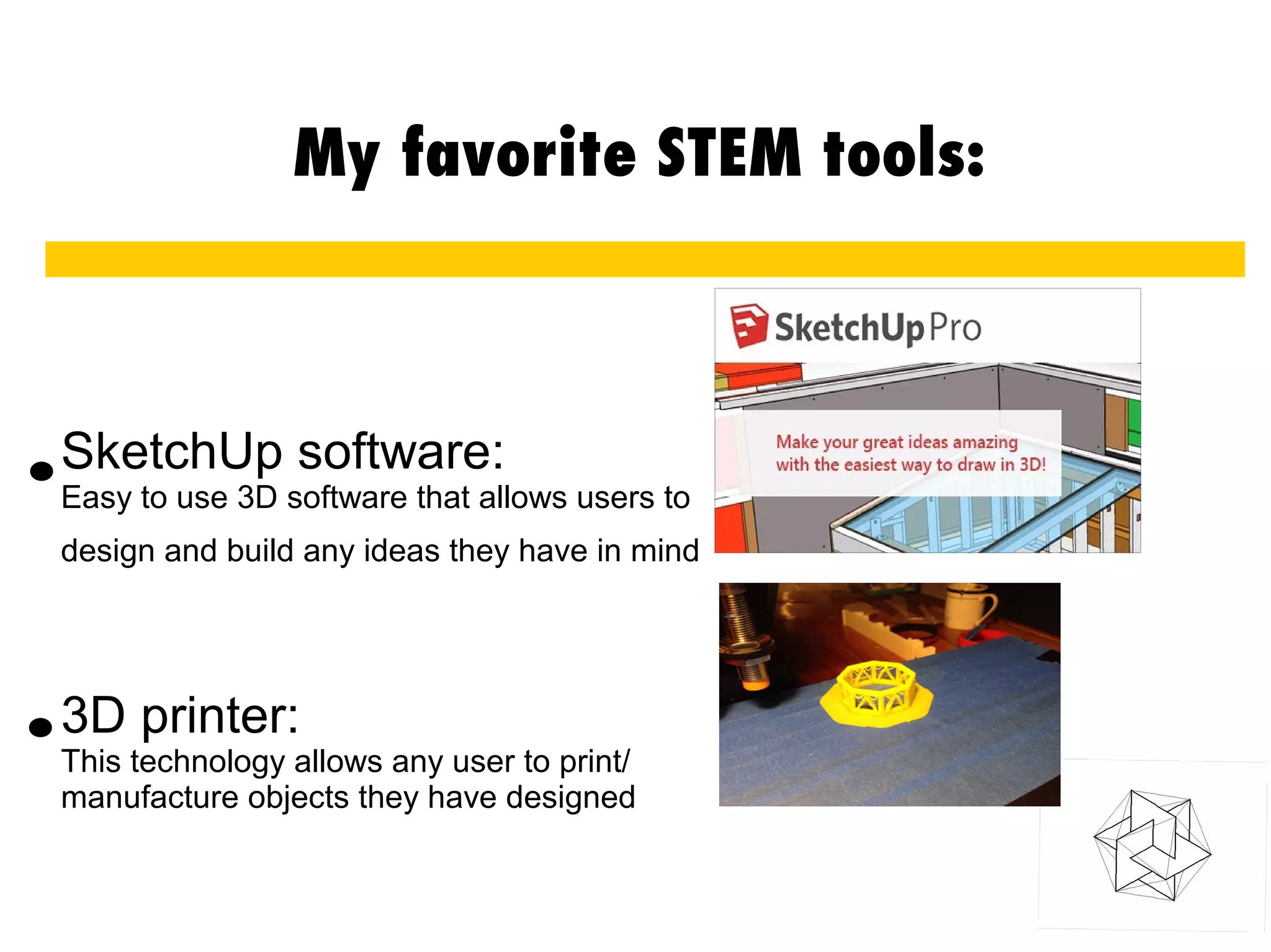 My favorite STEM tools:
SketchUp software:
Easy to use 3D software that allows users to
design and build any ideas they have in mind
3D printer:
This technology allows any user to print/
manufacture objects they have designed
.
.
 