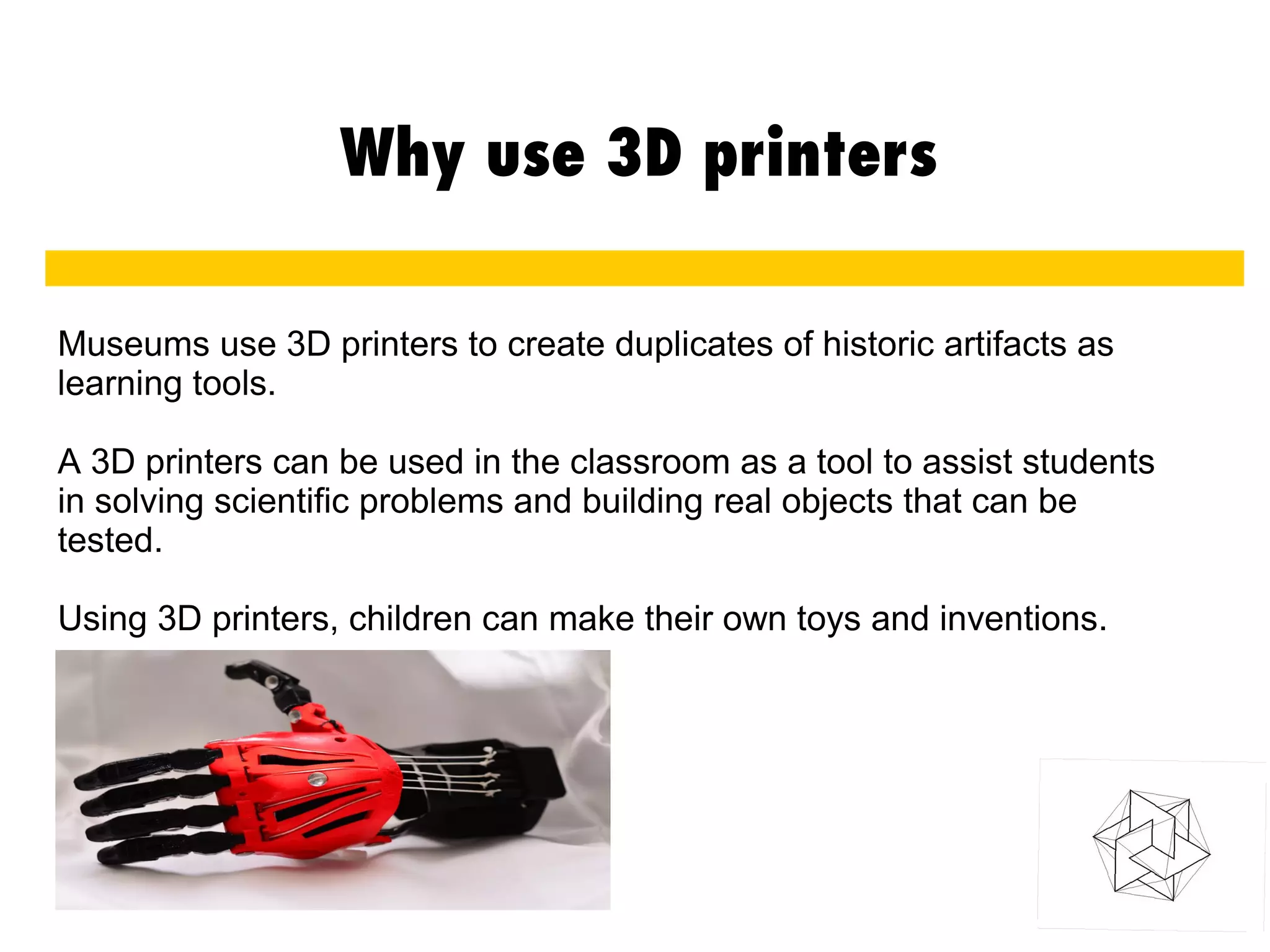 Why use 3D printers
Museums use 3D printers to create duplicates of historic artifacts as
learning tools.
A 3D printers can be used in the classroom as a tool to assist students
in solving scientific problems and building real objects that can be
tested.
Using 3D printers, children can make their own toys and inventions.
 