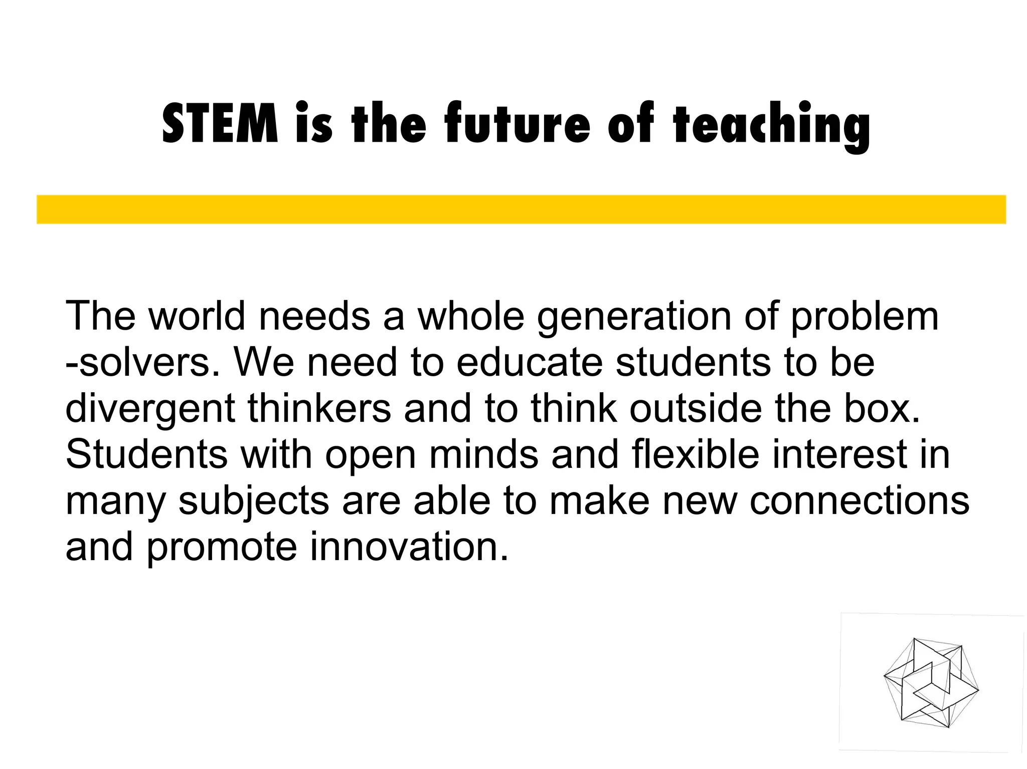 STEM is the future of teaching
The world needs a whole generation of problem
-solvers. We need to educate students to be
divergent thinkers and to think outside the box.
Students with open minds and flexible interest in
many subjects are able to make new connections
and promote innovation.
 
