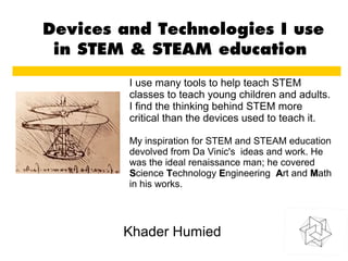 Devices and Technologies I use
in STEM & STEAM education
Khader Humied
I use many tools to help teach STEM
classes to teach young children and adults.
I find the thinking behind STEM more
critical than the devices used to teach it.
My inspiration for STEM and STEAM education
devolved from Da Vinic's ideas and work. He
was the ideal renaissance man; he covered
SScience TTechnology EEngineering AArt and MMath
in his works.
 