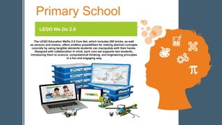 Primary School
LEGO We Do 2.0
The LEGO Education WeDo 2.0 Core Set, which includes 280 bricks, as well
as sensors and motors, offers endless possibilities for making abstract concepts
concrete by using tangible elements students can manipulate with their hands.
Designed with collaboration in mind, each core set supports two students,
introducing them to science, computational thinking, and engineering principles
in a fun and engaging way.
 