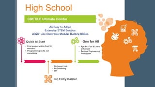High School
CRETILE Ultimate Combo
An Easy to Adopt
Extensive STEM Solution
LEGO*
Like Electronic Modular Building Blocks
• First project within first 10
minutes!
• Programming skills not
mandatory
Quick to Start
No Entry Barrier
One for All
• Age 8+: Fun & Learn
at School
• Serious Engineering
Prototypes
• No hazard risk
• No Soldering
• DIY
 