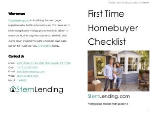 © 2020, Stem Lending, Inc. NMLS #1648699
1
Who we are
StemLending.com is simplifying the mortgage
experience for first time home buyers. We are a team o
technologists and mortgage professionals, driven to
earn your trust through transparency. We help you
comparison shop for the right wholesale mortgage
option that works for you. Get Started today.
Contact Us
Meet: 2001 Market St, Ste 2500, Philadelphia PA 19103
Call: +1 (215) 608-1050
Email: help@stemlending.com
Web: StemLending.com
NMLS: 1648699
First Time
Homebuyer
Checklist
StemLending.com
Mortgages made transparent.
 