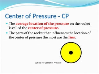 Center of Pressure - CP
 The average location of the pressure on the rocket
is called the center of pressure.
 The parts of the rocket that influences the location of
the center of pressure the most are the fins.
Symbol for Center of Pressure
 