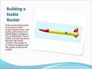 Building a
Stable
Rocket
If the center of gravity
is in front of the
center of pressure, the
rocket will return to its
initial flight conditions
if it is disturbed. This is
called a restoring force
because the forces
"restore" the rocket to
its initial condition and
the rocket is said to be
stable.
 