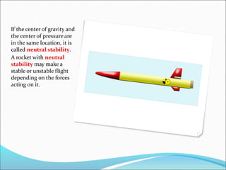 If the center of gravity and
the center of pressure are
in the same location, it is
called neutral stability.
A rocket with neutral
stability may make a
stable or unstable flight
depending on the forces
acting on it.
 