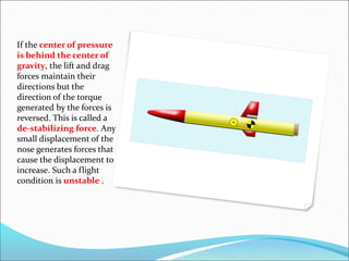 If the center of pressure
is behind the center of
gravity, the lift and drag
forces maintain their
directions but the
direction of the torque
generated by the forces is
reversed. This is called a
de-stabilizing force. Any
small displacement of the
nose generates forces that
cause the displacement to
increase. Such a flight
condition is unstable .
 