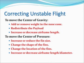 Correcting Unstable Flight
To move the Center of Gravity:
 Add or remove weight in the nose cone.
 Redistribute the Payload
 Increase or decrease airframe length.
To move the Center of Pressure:
 Increase or reduce the fin size.
 Change the shape of the fins.
 Change the location of the fins.
 Increase or decrease airframe length/diameter.
 