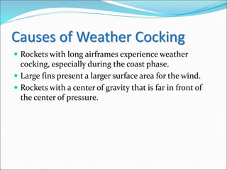 Causes of Weather Cocking
 Rockets with long airframes experience weather
cocking, especially during the coast phase.
 Large fins present a larger surface area for the wind.
 Rockets with a center of gravity that is far in front of
the center of pressure.
 