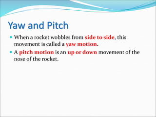 Yaw and Pitch
 When a rocket wobbles from side to side, this
movement is called a yaw motion.
 A pitch motion is an up or down movement of the
nose of the rocket.
 