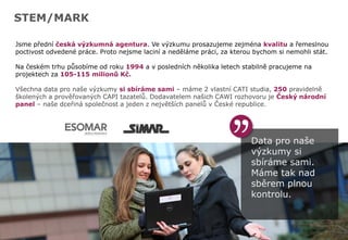 Data pro naše
výzkumy si
sbíráme sami.
Máme tak nad
sběrem plnou
kontrolu.
STEM/MARK
Jsme přední česká výzkumná agentura. Ve výzkumu prosazujeme zejména kvalitu a řemeslnou
poctivost odvedené práce. Proto nejsme laciní a neděláme práci, za kterou bychom si nemohli stát.
Na českém trhu působíme od roku 1994 a v posledních několika letech stabilně pracujeme na
projektech za 105-115 milionů Kč.
Všechna data pro naše výzkumy si sbíráme sami – máme 2 vlastní CATI studia, 250 pravidelně
školených a prověřovaných CAPI tazatelů. Dodavatelem našich CAWI rozhovoru je Český národní
panel – naše dceřiná společnost a jeden z největších panelů v České republice.
 