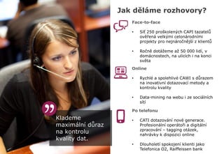 Klademe
maximální důraz
na kontrolu
kvality dat.
Jak děláme rozhovory?
Face-to-face
• Síť 250 proškolených CAPI tazatelů
ověřená velkými celonárodními
projekty pro nejnáročnější z klientů
• Ročně dotážeme až 50 000 lidí, v
domácnostech, na ulicích i na konci
světa
Online
• Rychlé a spolehlivé CAWI s důrazem
na inovativní dotazovací metody a
kontrolu kvality
• Data-mining na webu i ze sociálních
sítí
Po telefonu
• CATI dotazování nové generace.
Profesionální operátoři a digitální
zpracování – tagging otázek,
nahrávky k dispozici online
• Dlouholetí spokojení klienti jako
Telefonica O2, Raiffeissen bank
 