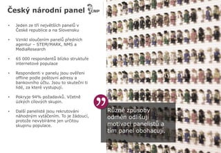 Různé způsoby
odměn odlišují
motivaci panelistů a
tím panel obohacují.
Český národní panel
• Jeden ze tří největších panelů v
České republice a na Slovensku
• Vznikl sloučením panelů předních
agentur – STEM/MARK, NMS a
MediaResearch
• 65 000 respondentů blízko struktuře
internetové populace
• Respondenti v panelu jsou ověřeni
offline podle poštovní adresy a
bankovního účtu. Jsou to skutečni ti
lidé, za které vystupují.
• Pokryje 94% požadavků. Včetně
úzkých cílových skupin.
• Další panelisté jsou rekrutováni
náhodným vytáčením. To je žádoucí,
protože nevybíráme jen určitou
skupinu populace.
 