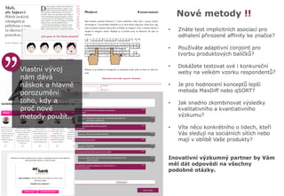 Nové metody !!
• Znáte test implicitních asociací pro
odhalení přirozené affinity ke značce?
• Používáte adaptivní conjoint pro
tvorbu produktových balíčků?
• Dokážete testovat své i konkureční
weby na velkém vzorku respondentů?
• Je pro hodnocení konceptů lepší
metoda MaxDiff nebo qSORT?
• Jak snadno zkombinovat výsledky
kvalitativního a kvantiativního
výzkumu?
• Víte něco konkrétního o lidech, kteří
Vás sledují na sociálních sítích nebo
mají v oblibě Vaše produkty?
Inovativní výzkumný partner by Vám
měl dát odpovědi na všechny
podobné otázky.
Vlastní vývoj
nám dává
náskok a hlavně
porozumění
toho, kdy a
proč nové
metody použít..
 