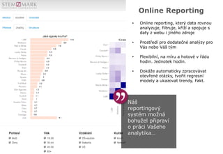 Náš
reportingový
systém možná
bohužel připraví
o práci Vašeho
analytika…
Online Reporting
• Online reporting, který data rovnou
analyzuje, filtruje, kříží a spojuje s
daty z webu i jiného zdroje
• Prostředí pro dodatečné analýzy pro
Vás nebo Váš tým
• Flexibilní, na míru a hotové v řádu
hodin. Jednotek hodin.
• Dokáže automaticky zpracovávat
otevřené otázky, tvořit regresní
modely a ukazovat trendy. Fakt.
 