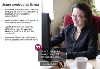 Jsme svobodná firma
Lidé, které práce
baví ji dělají tak,
jak nejlépe umí…
• Budujeme otevřenou firmu. Naši lidé
přistupují ke své práci zodpovědně a
dostávají úměrný prostor k
sebevyjádření
• Vyvíjíme vlastní výzkumné metody a
investujeme do experimentů
• Vzděláváme laickou i odbornou
veřejnost v tom, jak výsledky
výzkumu používat a jak jim lépe
porozumět
• Posledních několik se umisťujeme v
TOP5 nejštědřejších firemních dárců
Jaroslav Dušek
 