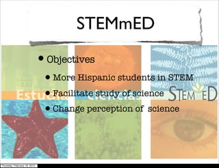 STEMmED
                              •Objectives
                               •More Hispanic students in STEM
                               •Facilitate study of science
                               •Change perception of science


Thursday, February 16, 2012
 