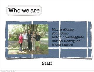 Who we are


                                  Mayra Alonso
                                  John Olmo
                                  Antonio Vantaggiato
                                  Doribel Rodríguez
                                  María Lázaro




                              Staff
Thursday, February 16, 2012
 