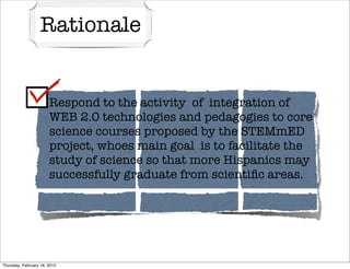 Rationale


                     Respond    to the activity of integration of
                       WEB 2.0 technologies and pedagogies to core
                       science courses proposed by the STEMmED
                       project, whoes main goal is to facilitate the
                       study of science so that more Hispanics may
                       successfully graduate from scientiﬁc areas.




Thursday, February 16, 2012
 