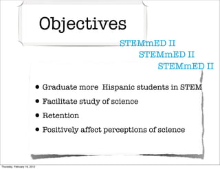 Objectives
                                              STEMmED II
                                                 STEMmED II
                                                    STEMmED II

                         • Graduate more Hispanic students in STEM
                         • Facilitate study of science
                         • Retention
                         • Positively affect perceptions of science

Thursday, February 16, 2012
 