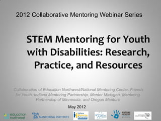 2012 Collaborative Mentoring Webinar Series



       STEM Mentoring for Youth
       with Disabilities: Research,
        Practice, and Resources

Collaboration of Education Northwest/National Mentoring Center, Friends
 for Youth, Indiana Mentoring Partnership, Mentor Michigan, Mentoring
             Partnership of Minnesota, and Oregon Mentors
                             May 2012
 