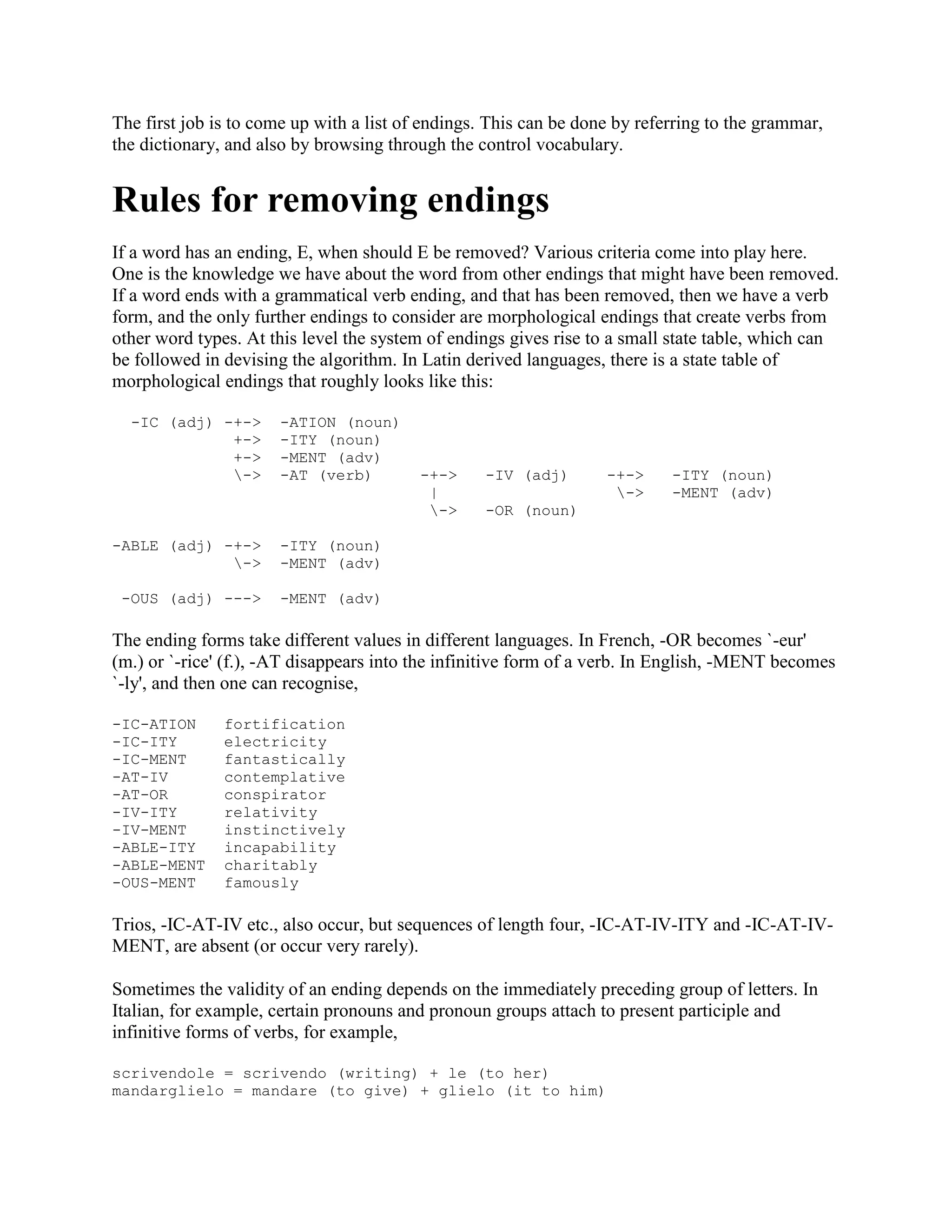 The first job is to come up with a list of endings. This can be done by referring to the grammar,
the dictionary, and also by browsing through the control vocabulary.
Rules for removing endings
If a word has an ending, E, when should E be removed? Various criteria come into play here.
One is the knowledge we have about the word from other endings that might have been removed.
If a word ends with a grammatical verb ending, and that has been removed, then we have a verb
form, and the only further endings to consider are morphological endings that create verbs from
other word types. At this level the system of endings gives rise to a small state table, which can
be followed in devising the algorithm. In Latin derived languages, there is a state table of
morphological endings that roughly looks like this:
-IC (adj) -+-> -ATION (noun)
+-> -ITY (noun)
+-> -MENT (adv)
-> -AT (verb) -+-> -IV (adj) -+-> -ITY (noun)
| -> -MENT (adv)
-> -OR (noun)
-ABLE (adj) -+-> -ITY (noun)
-> -MENT (adv)
-OUS (adj) ---> -MENT (adv)
The ending forms take different values in different languages. In French, -OR becomes `-eur'
(m.) or `-rice' (f.), -AT disappears into the infinitive form of a verb. In English, -MENT becomes
`-ly', and then one can recognise,
-IC-ATION fortification
-IC-ITY electricity
-IC-MENT fantastically
-AT-IV contemplative
-AT-OR conspirator
-IV-ITY relativity
-IV-MENT instinctively
-ABLE-ITY incapability
-ABLE-MENT charitably
-OUS-MENT famously
Trios, -IC-AT-IV etc., also occur, but sequences of length four, -IC-AT-IV-ITY and -IC-AT-IV-
MENT, are absent (or occur very rarely).
Sometimes the validity of an ending depends on the immediately preceding group of letters. In
Italian, for example, certain pronouns and pronoun groups attach to present participle and
infinitive forms of verbs, for example,
scrivendole = scrivendo (writing) + le (to her)
mandarglielo = mandare (to give) + glielo (it to him)
 