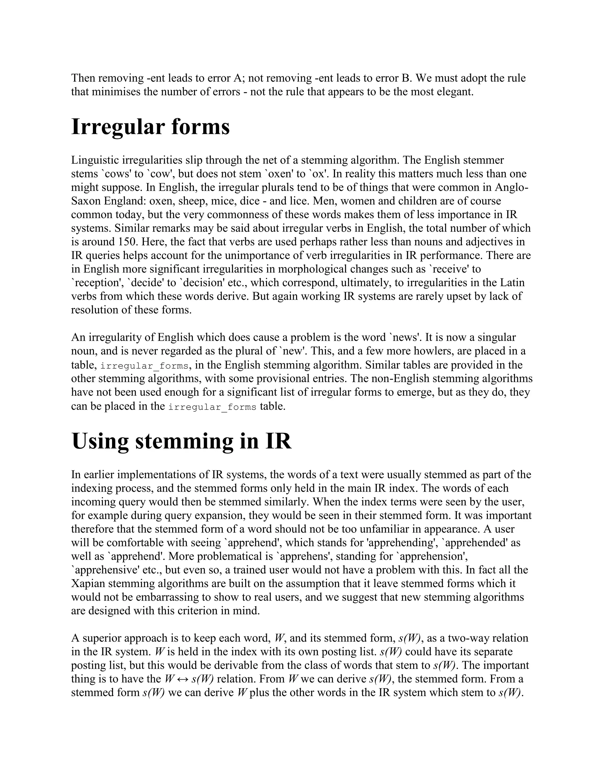 Then removing -ent leads to error A; not removing -ent leads to error B. We must adopt the rule
that minimises the number of errors - not the rule that appears to be the most elegant.
Irregular forms
Linguistic irregularities slip through the net of a stemming algorithm. The English stemmer
stems `cows' to `cow', but does not stem `oxen' to `ox'. In reality this matters much less than one
might suppose. In English, the irregular plurals tend to be of things that were common in Anglo-
Saxon England: oxen, sheep, mice, dice - and lice. Men, women and children are of course
common today, but the very commonness of these words makes them of less importance in IR
systems. Similar remarks may be said about irregular verbs in English, the total number of which
is around 150. Here, the fact that verbs are used perhaps rather less than nouns and adjectives in
IR queries helps account for the unimportance of verb irregularities in IR performance. There are
in English more significant irregularities in morphological changes such as `receive' to
`reception', `decide' to `decision' etc., which correspond, ultimately, to irregularities in the Latin
verbs from which these words derive. But again working IR systems are rarely upset by lack of
resolution of these forms.
An irregularity of English which does cause a problem is the word `news'. It is now a singular
noun, and is never regarded as the plural of `new'. This, and a few more howlers, are placed in a
table, irregular_forms, in the English stemming algorithm. Similar tables are provided in the
other stemming algorithms, with some provisional entries. The non-English stemming algorithms
have not been used enough for a significant list of irregular forms to emerge, but as they do, they
can be placed in the irregular_forms table.
Using stemming in IR
In earlier implementations of IR systems, the words of a text were usually stemmed as part of the
indexing process, and the stemmed forms only held in the main IR index. The words of each
incoming query would then be stemmed similarly. When the index terms were seen by the user,
for example during query expansion, they would be seen in their stemmed form. It was important
therefore that the stemmed form of a word should not be too unfamiliar in appearance. A user
will be comfortable with seeing `apprehend', which stands for 'apprehending', `apprehended' as
well as `apprehend'. More problematical is `apprehens', standing for `apprehension',
`apprehensive' etc., but even so, a trained user would not have a problem with this. In fact all the
Xapian stemming algorithms are built on the assumption that it leave stemmed forms which it
would not be embarrassing to show to real users, and we suggest that new stemming algorithms
are designed with this criterion in mind.
A superior approach is to keep each word, W, and its stemmed form, s(W), as a two-way relation
in the IR system. W is held in the index with its own posting list. s(W) could have its separate
posting list, but this would be derivable from the class of words that stem to s(W). The important
thing is to have the W ↔ s(W) relation. From W we can derive s(W), the stemmed form. From a
stemmed form s(W) we can derive W plus the other words in the IR system which stem to s(W).
 
