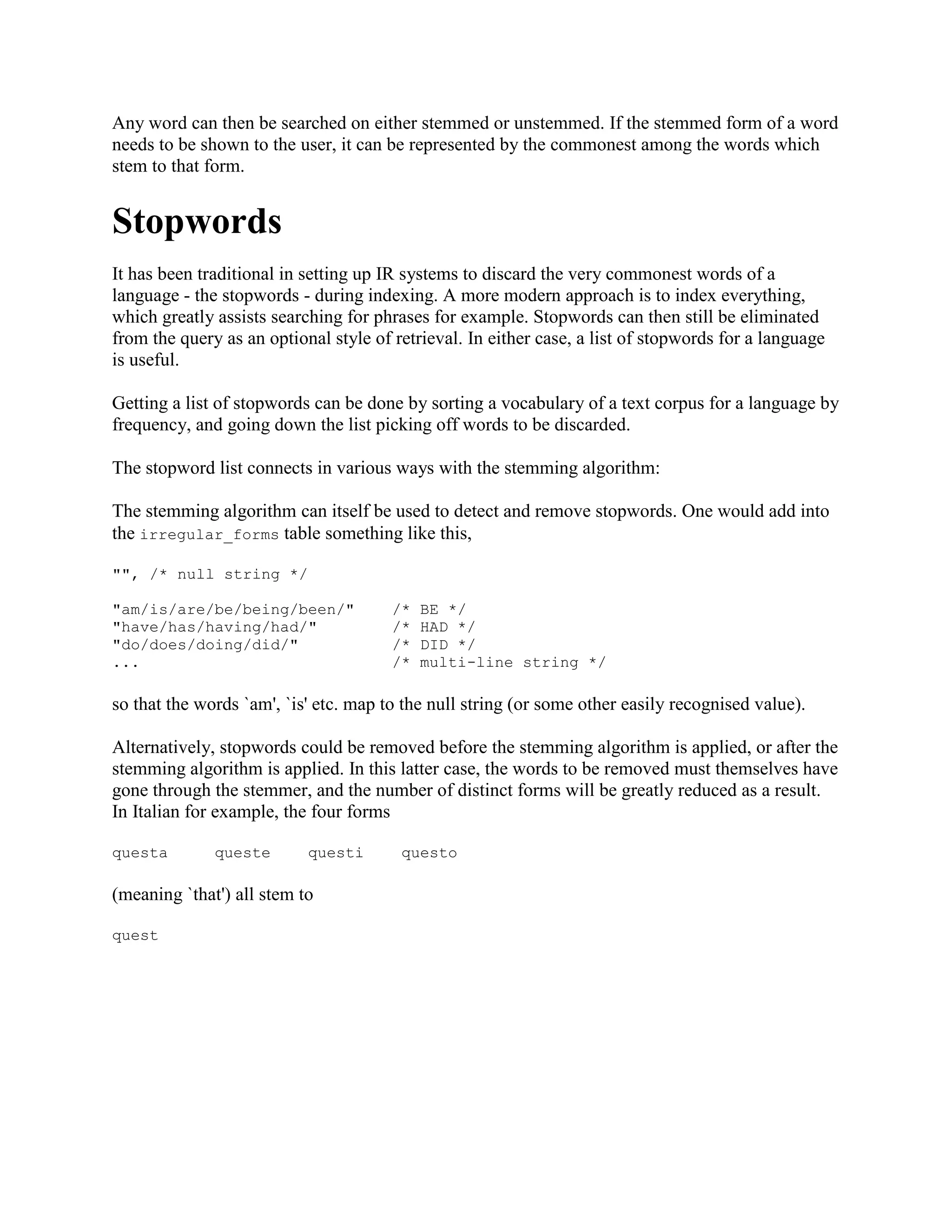 Any word can then be searched on either stemmed or unstemmed. If the stemmed form of a word
needs to be shown to the user, it can be represented by the commonest among the words which
stem to that form.
Stopwords
It has been traditional in setting up IR systems to discard the very commonest words of a
language - the stopwords - during indexing. A more modern approach is to index everything,
which greatly assists searching for phrases for example. Stopwords can then still be eliminated
from the query as an optional style of retrieval. In either case, a list of stopwords for a language
is useful.
Getting a list of stopwords can be done by sorting a vocabulary of a text corpus for a language by
frequency, and going down the list picking off words to be discarded.
The stopword list connects in various ways with the stemming algorithm:
The stemming algorithm can itself be used to detect and remove stopwords. One would add into
the irregular_forms table something like this,
"", /* null string */
"am/is/are/be/being/been/" /* BE */
"have/has/having/had/" /* HAD */
"do/does/doing/did/" /* DID */
... /* multi-line string */
so that the words `am', `is' etc. map to the null string (or some other easily recognised value).
Alternatively, stopwords could be removed before the stemming algorithm is applied, or after the
stemming algorithm is applied. In this latter case, the words to be removed must themselves have
gone through the stemmer, and the number of distinct forms will be greatly reduced as a result.
In Italian for example, the four forms
questa queste questi questo
(meaning `that') all stem to
quest
 