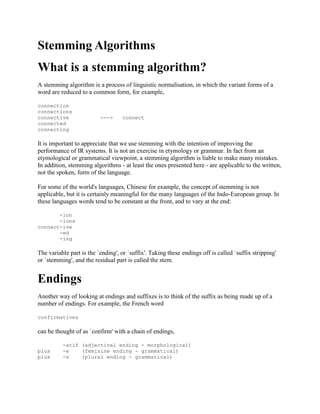 Stemming Algorithms
What is a stemming algorithm?
A stemming algorithm is a process of linguistic normalisation, in which the variant forms of a
word are reduced to a common form, for example,
connection
connections
connective ---> connect
connected
connecting
It is important to appreciate that we use stemming with the intention of improving the
performance of IR systems. It is not an exercise in etymology or grammar. In fact from an
etymological or grammatical viewpoint, a stemming algorithm is liable to make many mistakes.
In addition, stemming algorithms - at least the ones presented here - are applicable to the written,
not the spoken, form of the language.
For some of the world's languages, Chinese for example, the concept of stemming is not
applicable, but it is certainly meaningful for the many languages of the Indo-European group. In
these languages words tend to be constant at the front, and to vary at the end:
-ion
-ions
connect-ive
-ed
-ing
The variable part is the `ending', or `suffix'. Taking these endings off is called `suffix stripping'
or `stemming', and the residual part is called the stem.
Endings
Another way of looking at endings and suffixes is to think of the suffix as being made up of a
number of endings. For example, the French word
confirmatives
can be thought of as `confirm' with a chain of endings,
-atif (adjectival ending - morphological)
plus -e (feminine ending - grammatical)
plus -s (plural ending - grammatical)
 