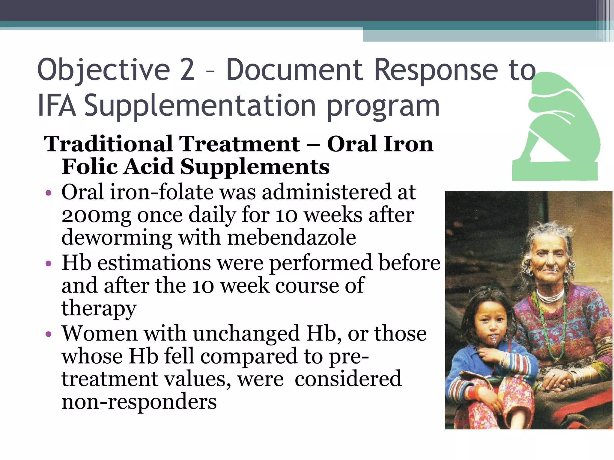 Objective 2 – Document Response to IFA Supplementation program Traditional Treatment – Oral Iron Folic Acid Supplements Oral iron-folate was administered at 200mg once daily for 10 weeks after deworming with mebendazole Hb estimations were performed before and after the 10 week course of therapy Women with unchanged Hb, or those whose Hb fell compared to pre-treatment values, were  considered non-responders 