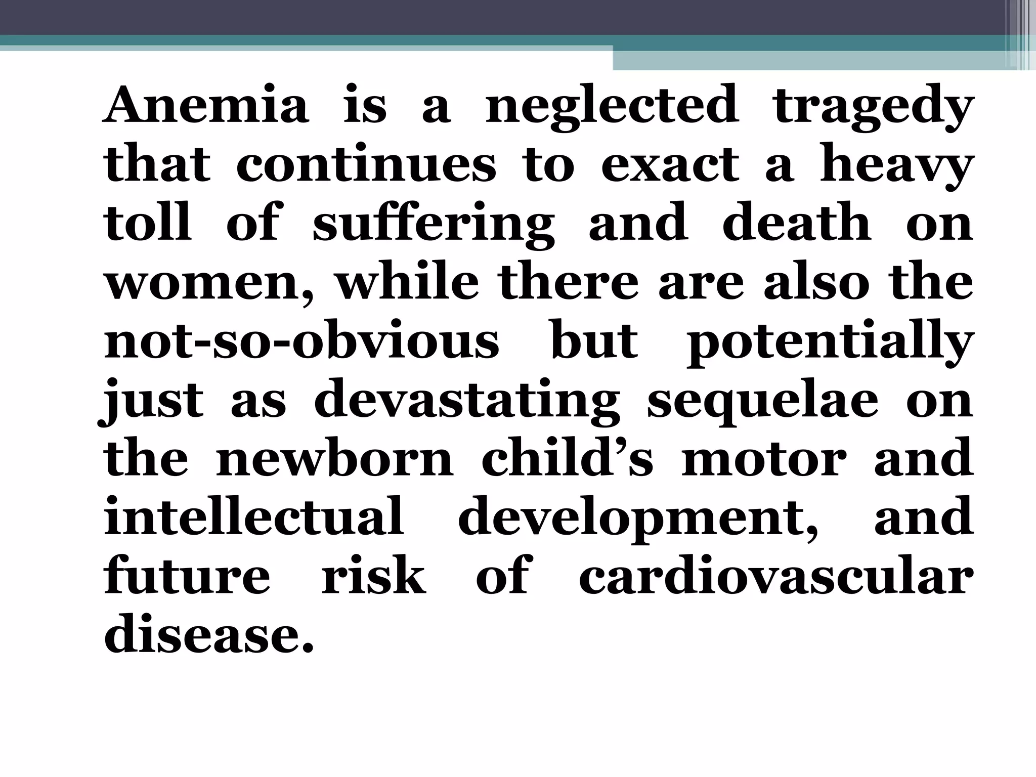 Anemia is a neglected tragedy that continues to exact a heavy toll of suffering and death on women, while there are also the not-so-obvious but potentially just as devastating sequelae on the newborn child’s motor and intellectual development, and future risk of cardiovascular disease. 