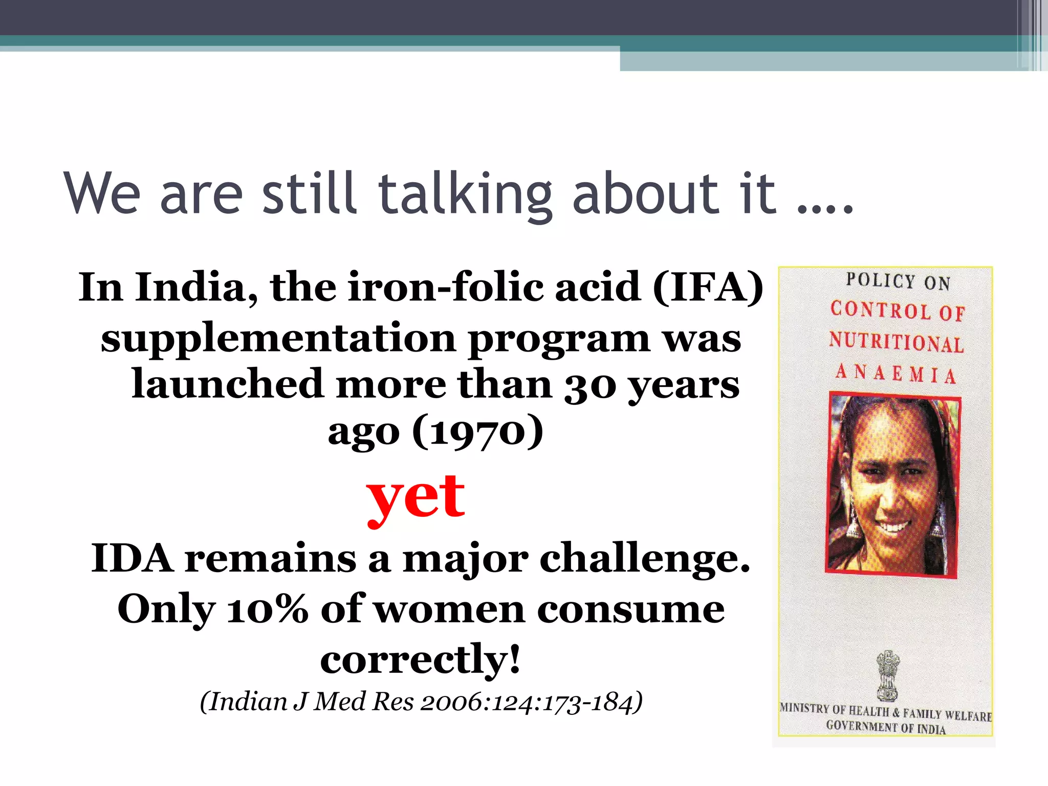 We are still talking about it …. In India, the iron-folic acid (IFA) supplementation program was launched more than 30 years ago (1970) yet   IDA remains a major challenge. Only 10% of women consume correctly! (Indian J Med Res 2006:124:173-184) 
