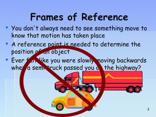 Frames of Reference 
 You don't always need to see something move to 
know that motion has taken place 
 A reference point is needed to determine the 
position of an object 
 Ever felt like you were slowly moving backwards 
when a semi truck passed you on the highway? 
22 
 