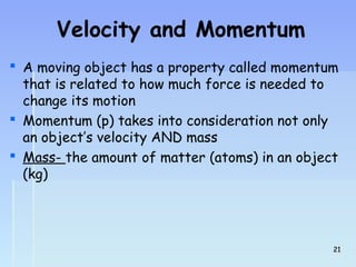 Velocity and Momentum 
 A moving object has a property called momentum 
that is related to how much force is needed to 
change its motion 
 Momentum (p) takes into consideration not only 
an object’s velocity AND mass 
 Mass- the amount of matter (atoms) in an object 
(kg) 
2211 
 
