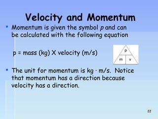 Velocity and Momentum 
 Momentum is given the symbol p and can 
be calculated with the following equation 
p = mass (kg) X velocity (m/s) 
 The unit for momentum is kg · m/s. Notice 
that momentum has a direction because 
velocity has a direction. 
2222 
 