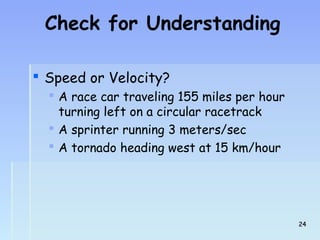Check for Understanding 
 Speed or Velocity? 
 A race car traveling 155 miles per hour 
turning left on a circular racetrack 
 A sprinter running 3 meters/sec 
 A tornado heading west at 15 km/hour 
2244 
 