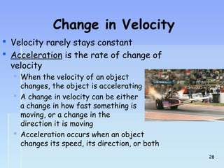 Change in Velocity 
 Velocity rarely stays constant 
 Acceleration is the rate of change of 
velocity 
 When the velocity of an object 
changes, the object is accelerating 
 A change in velocity can be either 
a change in how fast something is 
moving, or a change in the 
direction it is moving 
 Acceleration occurs when an object 
changes its speed, its direction, or both 
2288 
 